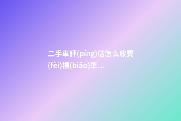 二手車評(píng)估怎么收費(fèi)標(biāo)準(zhǔn)，二手車怎么評(píng)估價(jià)格啊